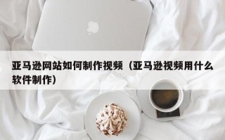响水亚马逊网站如何制作视频（亚马逊视频用什么软件制作）